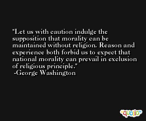 Let us with caution indulge the supposition that morality can be maintained without religion. Reason and experience both forbid us to expect that national morality can prevail in exclusion of religious principle. -George Washington