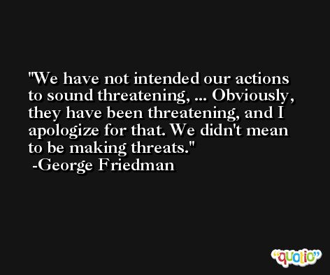 We have not intended our actions to sound threatening, ... Obviously, they have been threatening, and I apologize for that. We didn't mean to be making threats. -George Friedman