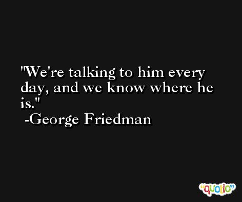We're talking to him every day, and we know where he is. -George Friedman