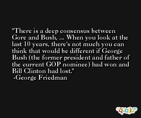 There is a deep consensus between Gore and Bush, ... When you look at the last 10 years, there's not much you can think that would be different if George Bush (the former president and father of the current GOP nominee) had won and Bill Clinton had lost. -George Friedman