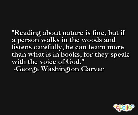 Reading about nature is fine, but if a person walks in the woods and listens carefully, he can learn more than what is in books, for they speak with the voice of God. -George Washington Carver