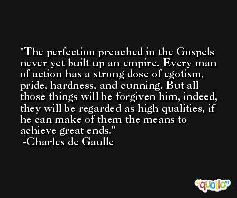 The perfection preached in the Gospels never yet built up an empire. Every man of action has a strong dose of egotism, pride, hardness, and cunning. But all those things will be forgiven him, indeed, they will be regarded as high qualities, if he can make of them the means to achieve great ends. -Charles de Gaulle