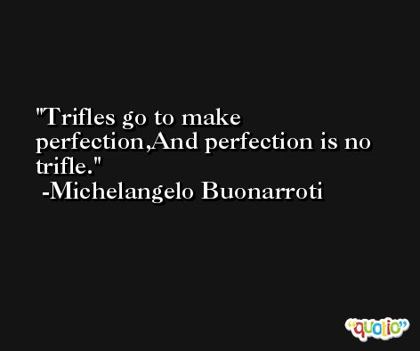Trifles go to make perfection,And perfection is no trifle. -Michelangelo Buonarroti