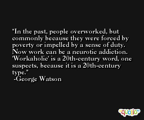 In the past, people overworked, but commonly because they were forced by poverty or impelled by a sense of duty. Now work can be a neurotic addiction. 'Workaholic' is a 20th-century word, one suspects, because it is a 20th-century type. -George Watson