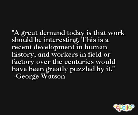 A great demand today is that work should be interesting. This is a recent development in human history, and workers in field or factory over the centuries would have been greatly puzzled by it. -George Watson