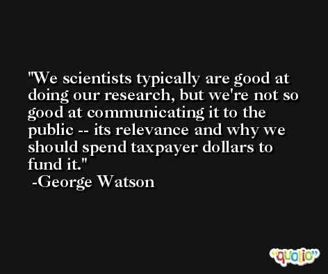We scientists typically are good at doing our research, but we're not so good at communicating it to the public -- its relevance and why we should spend taxpayer dollars to fund it. -George Watson