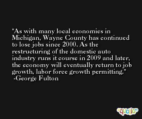 As with many local economies in Michigan, Wayne County has continued to lose jobs since 2000. As the restructuring of the domestic auto industry runs it course in 2009 and later, the economy will eventually return to job growth, labor force growth permitting. -George Fulton
