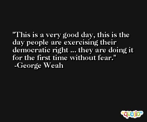 This is a very good day, this is the day people are exercising their democratic right ... they are doing it for the first time without fear. -George Weah