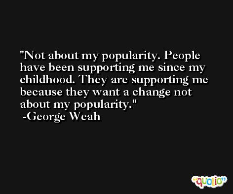 Not about my popularity. People have been supporting me since my childhood. They are supporting me because they want a change not about my popularity. -George Weah