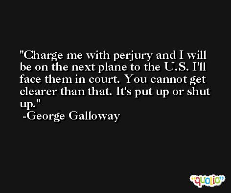Charge me with perjury and I will be on the next plane to the U.S. I'll face them in court. You cannot get clearer than that. It's put up or shut up. -George Galloway