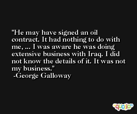 He may have signed an oil contract. It had nothing to do with me, ... I was aware he was doing extensive business with Iraq. I did not know the details of it. It was not my business. -George Galloway
