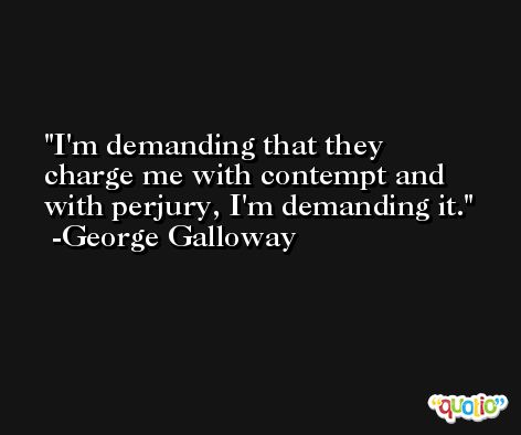 I'm demanding that they charge me with contempt and with perjury, I'm demanding it. -George Galloway