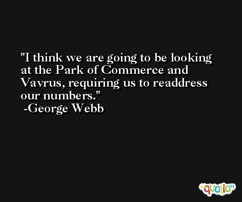 I think we are going to be looking at the Park of Commerce and Vavrus, requiring us to readdress our numbers. -George Webb