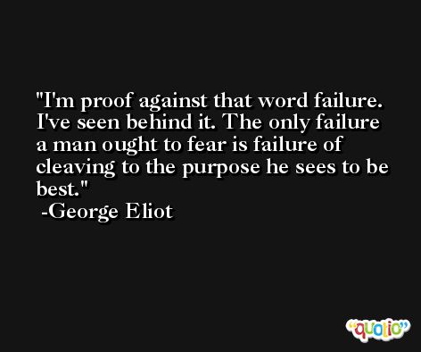 I'm proof against that word failure. I've seen behind it. The only failure a man ought to fear is failure of cleaving to the purpose he sees to be best. -George Eliot