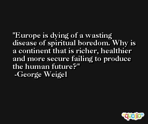 Europe is dying of a wasting disease of spiritual boredom. Why is a continent that is richer, healthier and more secure failing to produce the human future? -George Weigel
