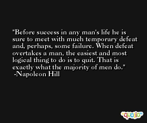 Before success in any man's life he is sure to meet with much temporary defeat and, perhaps, some failure. When defeat overtakes a man, the easiest and most logical thing to do is to quit. That is exactly what the majority of men do. -Napoleon Hill