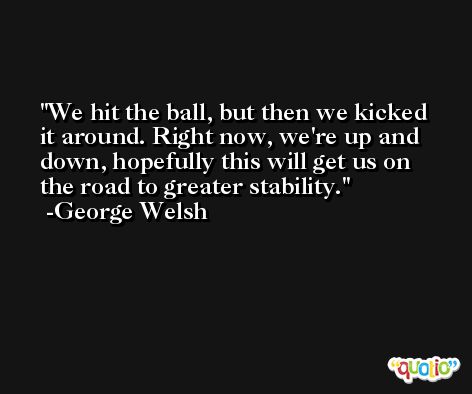 We hit the ball, but then we kicked it around. Right now, we're up and down, hopefully this will get us on the road to greater stability. -George Welsh