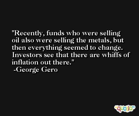 Recently, funds who were selling oil also were selling the metals, but then everything seemed to change. Investors see that there are whiffs of inflation out there. -George Gero