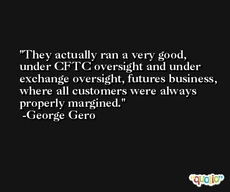 They actually ran a very good, under CFTC oversight and under exchange oversight, futures business, where all customers were always properly margined. -George Gero