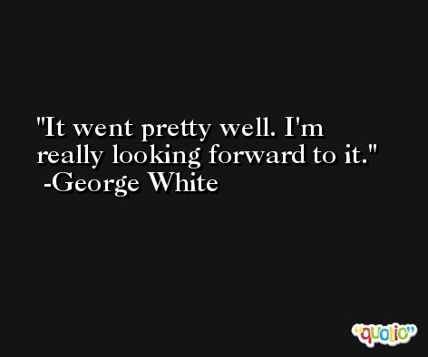 It went pretty well. I'm really looking forward to it. -George White