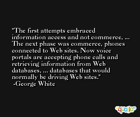 The first attempts embraced information access and not commerce, ... The next phase was commerce, phones connected to Web sites. Now voice portals are accepting phone calls and retrieving information from Web databases, ... databases that would normally be driving Web sites. -George White
