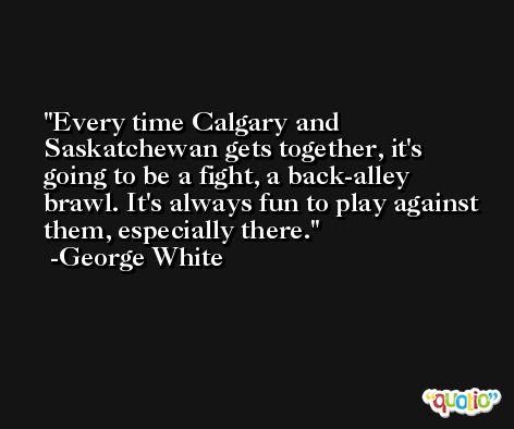 Every time Calgary and Saskatchewan gets together, it's going to be a fight, a back-alley brawl. It's always fun to play against them, especially there. -George White