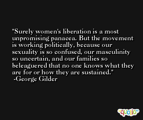 Surely women's liberation is a most unpromising panacea. But the movement is working politically, because our sexuality is so confused, our masculinity so uncertain, and our families so beleaguered that no one knows what they are for or how they are sustained. -George Gilder