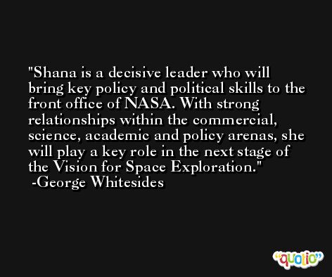 Shana is a decisive leader who will bring key policy and political skills to the front office of NASA. With strong relationships within the commercial, science, academic and policy arenas, she will play a key role in the next stage of the Vision for Space Exploration. -George Whitesides