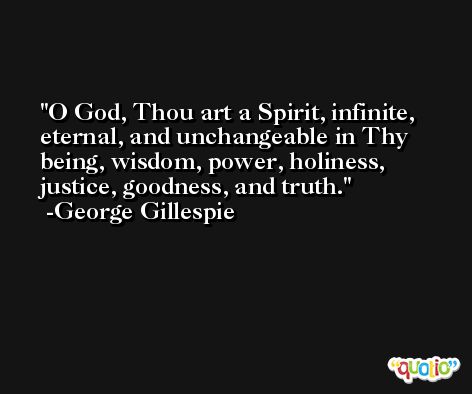 O God, Thou art a Spirit, infinite, eternal, and unchangeable in Thy being, wisdom, power, holiness, justice, goodness, and truth. -George Gillespie