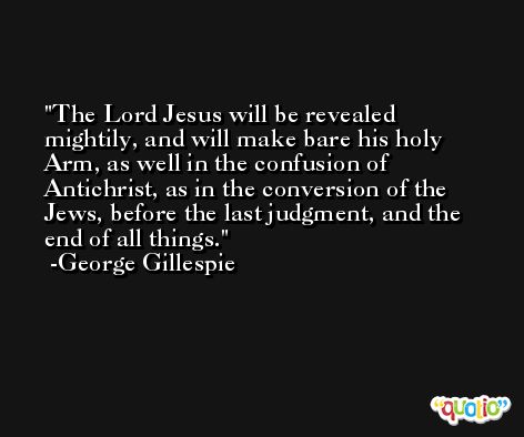 The Lord Jesus will be revealed mightily, and will make bare his holy Arm, as well in the confusion of Antichrist, as in the conversion of the Jews, before the last judgment, and the end of all things. -George Gillespie