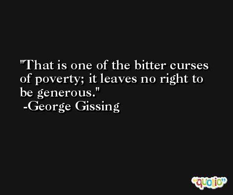That is one of the bitter curses of poverty; it leaves no right to be generous. -George Gissing