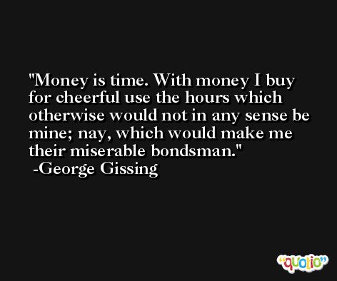 Money is time. With money I buy for cheerful use the hours which otherwise would not in any sense be mine; nay, which would make me their miserable bondsman. -George Gissing