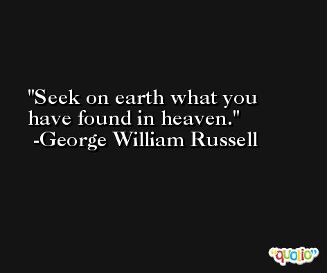 Seek on earth what you have found in heaven. -George William Russell