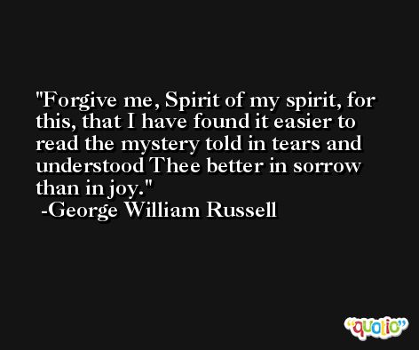 Forgive me, Spirit of my spirit, for this, that I have found it easier to read the mystery told in tears and understood Thee better in sorrow than in joy. -George William Russell