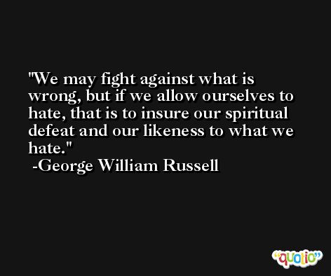 We may fight against what is wrong, but if we allow ourselves to hate, that is to insure our spiritual defeat and our likeness to what we hate. -George William Russell
