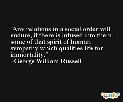 Any relations in a social order will endure, if there is infused into them some of that spirit of human sympathy which qualifies life for immortality. -George William Russell