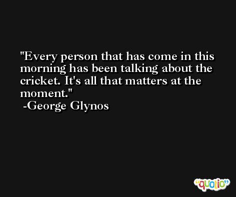 Every person that has come in this morning has been talking about the cricket. It's all that matters at the moment. -George Glynos