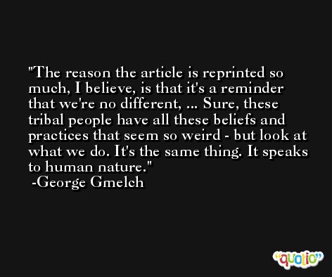 The reason the article is reprinted so much, I believe, is that it's a reminder that we're no different, ... Sure, these tribal people have all these beliefs and practices that seem so weird - but look at what we do. It's the same thing. It speaks to human nature. -George Gmelch