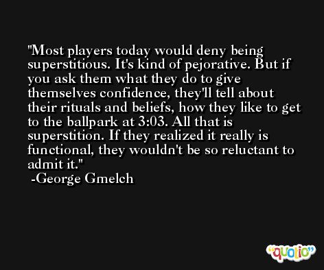 Most players today would deny being superstitious. It's kind of pejorative. But if you ask them what they do to give themselves confidence, they'll tell about their rituals and beliefs, how they like to get to the ballpark at 3:03. All that is superstition. If they realized it really is functional, they wouldn't be so reluctant to admit it. -George Gmelch
