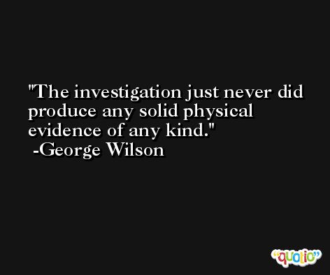 The investigation just never did produce any solid physical evidence of any kind. -George Wilson