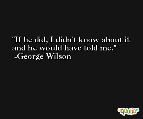 If he did, I didn't know about it and he would have told me. -George Wilson