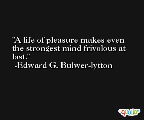 A life of pleasure makes even the strongest mind frivolous at last. -Edward G. Bulwer-lytton