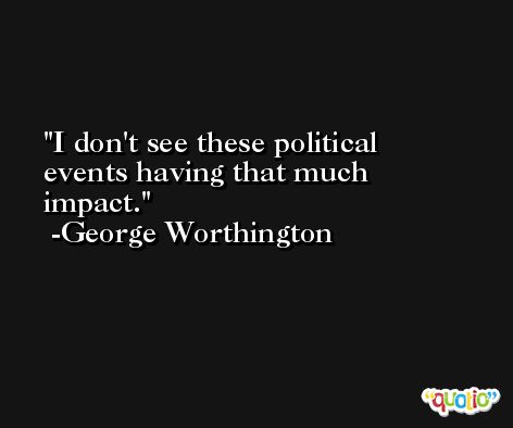 I don't see these political events having that much impact. -George Worthington