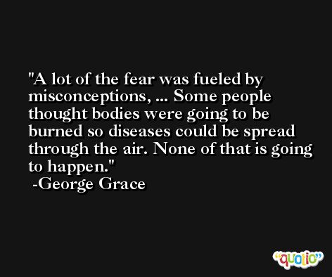 A lot of the fear was fueled by misconceptions, ... Some people thought bodies were going to be burned so diseases could be spread through the air. None of that is going to happen. -George Grace
