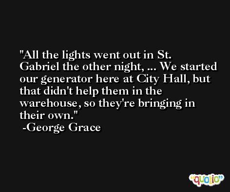 All the lights went out in St. Gabriel the other night, ... We started our generator here at City Hall, but that didn't help them in the warehouse, so they're bringing in their own. -George Grace
