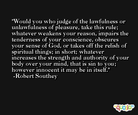 Would you who judge of the lawfulness or unlawfulness of pleasure, take this rule; whatever weakens your reason, impairs the tenderness of your conscience, obscures your sense of God, or takes off the relish of spiritual things; in short; whatever increases the strength and authority of your body over your mind, that is sin to you; however innocent it may be in itself. -Robert Southey