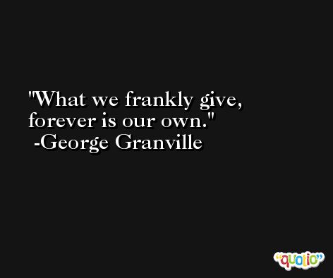 What we frankly give, forever is our own. -George Granville