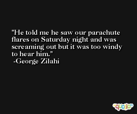 He told me he saw our parachute flares on Saturday night and was screaming out but it was too windy to hear him. -George Zilahi