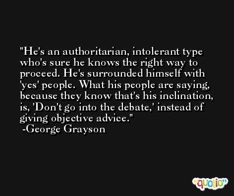 He's an authoritarian, intolerant type who's sure he knows the right way to proceed. He's surrounded himself with 'yes' people. What his people are saying, because they know that's his inclination, is, 'Don't go into the debate,' instead of giving objective advice. -George Grayson
