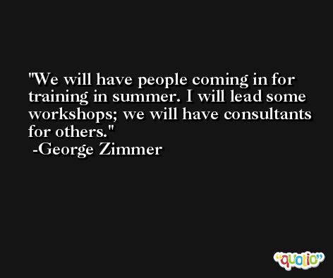 We will have people coming in for training in summer. I will lead some workshops; we will have consultants for others. -George Zimmer